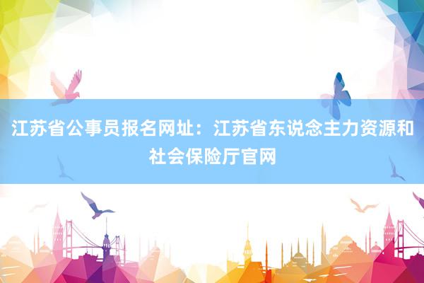 江苏省公事员报名网址：江苏省东说念主力资源和社会保险厅官网