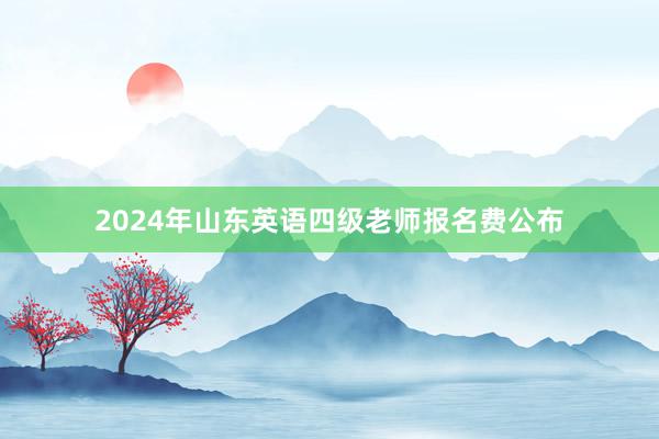2024年山东英语四级老师报名费公布