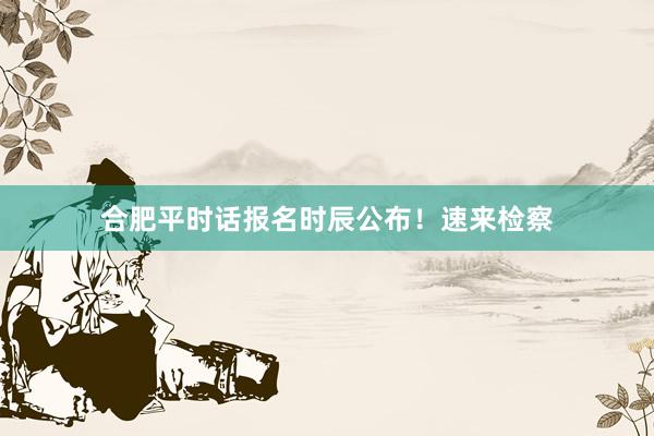 合肥平时话报名时辰公布！速来检察