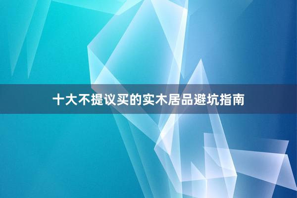 十大不提议买的实木居品避坑指南