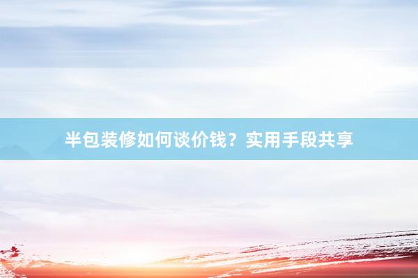 半包装修如何谈价钱？实用手段共享