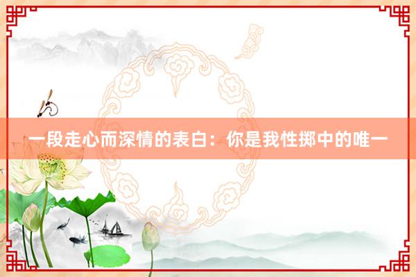 一段走心而深情的表白：你是我性掷中的唯一